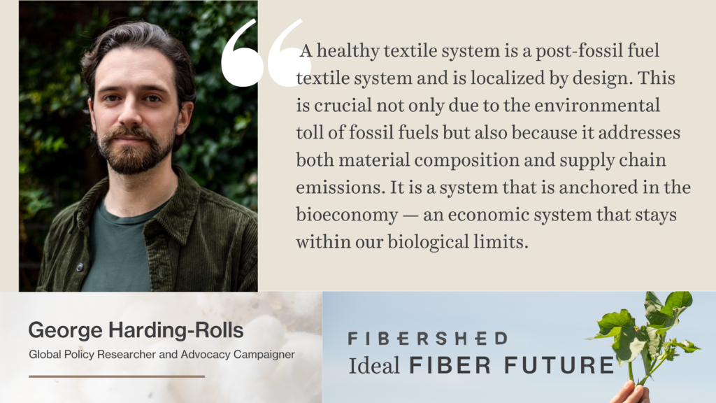Quote from George Harding-Rolls reads: A healthy textile system is a post-fossil fuel textile system and is localized by design. This is crucial not only due to the environmental toll of fossil fuels but also because it addresses both material composition and supply chain emissions. It is a system that is anchored in the bioeconomy — an economic system that stays within our biological limits.