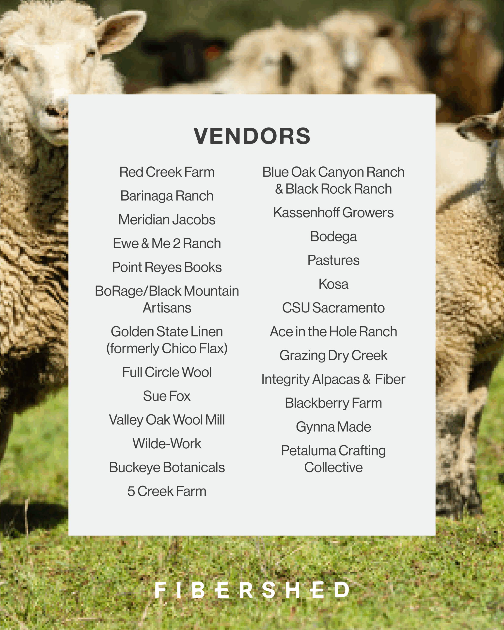 Red Creek Farm Barinaga Ranch Meridian Jacobs Ewe & Me 2 Ranch Point Reyes Books BoRage/Black Mountain Artisans Golden State Linen (Formerly Chico Flax) Full Circle Wool Sue Fox Valley Oak Wool Mill Widle-Work Buckeye Botanicals 5 Creek Farm Blue Oak Canyon Ranch & Black Rock Ranch Kassenhoff Growers Bodega  Pasture  Kosa CSU Sacramento Ace in the Hole Ranch Grazing Dry Creek Integrity Alpacas & Fiber Blackberry Farm Gynna Made Petaluma Crafting Collective